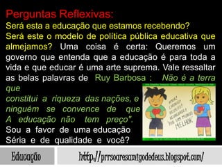 Perguntas Reflexivas:
Será esta a educação que estamos recebendo?
Será este o modelo de política pública educativa que
almejamos? Uma coisa é certa: Queremos um
governo que entenda que a educação é para toda a
vida e que educar é uma arte suprema. Vale ressaltar
as belas palavras de Ruy Barbosa : Não é a terra
que
constitui a riqueza das nações, e
ninguém se convence de que
A educação não tem preço".
Sou a favor de uma educação
Séria e de qualidade e você?
 Educação         http://prrsoaresamigodedeus.blogspot.com/
 
