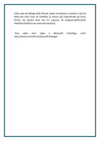 ♦ Na caixa de diálogo Web Wizard, clique em Browse e localize o site da
Web que você criou no Publisher (a menos que especificado de outra
forma, ele deverá estar em C:/ arquivos de programas/Microsoft
Publisher/Publish/<seu nome de arquivo>).



Para    saber   mais    sobre     o   Microsoft     FrontPage,   visite
http://www.microsoft.com/brasil/frontpage/
 