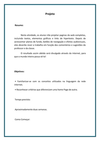 Projeto


Resumo:



       Nesta atividade, os alunos irão projetar paginas da web completas,
incluindo textos, elementos gráficos e links de hipertexto. Depois de
acrescentar planos de fundo, botões de navegação e efeitos audiovisuais,
eles deverão rever o trabalho em função dos comentários e sugestões do
professor e da classe.

      O resultado assim obtido será divulgado através da internet, para
que o mundo inteiro possa vê-lo!




Objetivos:



 • Familiarizar-se com os conceitos utilizados na linguagem da rede
internet;

• Reconhecer critérios que diferenciam uma home Page de outra.



Tempo previsto:



Aproximadamente duas semanas.



Como Começar:
 