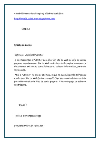 ♦ Web66 International Registry of School Web Sites

http://web66.coled.umn.edu/schools.html



       Etapa 2




Criação da pagina



Software: Microsoft Publisher

 O que fazer: Use o Publisher para criar um site da Web de uma ou varias
paginas, usando o novo Site da Web no Assistente de pagina, ou converta
documentos existentes, como folhetos ou boletins informativos, para um
site da web.

 Abra o Publisher. Na tela de abertura, clique na guia Assistente de Paginas
e selecione Site da Web (veja exemplo 1). Siga as etapas indicadas na tela
para criar um site da Web de varias paginas. Não se esqueça de salvar o
seu trabalho.




     Etapa 3


Textos e elementos gráficos



Software: Microsoft Publisher
 