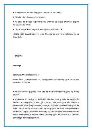 ♦ Marque uma palavra da pagina 1 do seu site na web;

♦ Escolha Hiperlink no menu Inserir;

♦ Na caixa de diálogo Hyperlink( veja Exemplo 2), clique em Outra pagina
no seu site da Web;

♦ Clique em próxima pagina e, em seguida, no botão OK.

Agora você deverá escrever uma historia ou um texto relacionado ao
hyperlink.




  Etapa 5


O Design



Software: Microsoft Publisher

O que fazer: Lembre-se destas considerações sobre design quando estiver
usando o Publisher:



♦ Adicione novas paginas a um site da Web escolhendo Pagina no menu
Inserir;

♦ A Galeria do Design do Publisher contém uma grande variedade de
botões de navegação da Web, já prontos, para mensagens eletrônicas e
outras operações (Pagina Inicial, Avançar, Voltar) e Divisores da pagina da
Web. Depois de inserir um botão na sua pagina da Web, marque o texto
do botão, clique com o botão direito no texto e selecione Hyperlink no
menu instantâneo. Vincule o botão a outra pagina do seu site ou a um URL
(endereço da web) especifico.
 