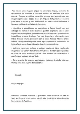 Para inserir uma imagem, clique na ferramenta Figura, na barra de
ferramentas do Publisher e crie uma moldura do tamanho que você
precisar. Coloque a moldura na posição em que você gostaria que sua
imagem aparecesse e depois clique em Arquivo de figura (menu inserir)
para trazer o arquivo gráfico. O Publisher irá inserir automaticamente a
figura na moldura desenhada anteriormente.

♦ Considere a possibilidade de aperfeiçoar a Pagina inicial com um
catálogo dos nomes de todos os alunos que têm paginas no site. Se você
digitalizar suas fotografias, poderá formatar o catálogo para que tenha um
ImageMap e o nome de aluno. Para isso, disponha as informações num
Índice de duas colunas (produzido com o botão Tabela). Adicione então
links de clicar para cada figura e nome. Agora, quem clicar no nome ou na
fotografia do aluno chegará à pagina da web correspondente.

♦ Adicione elementos gráficos a qualquer pagina da Web escolhendo
imagens da Clip Gallery do Publisher. O Publisher também possui padrões
de plano de fundo e combinações de cores de texto para aperfeiçoar a
aparência de qualquer site da Web.

♦ Torne seu site tão atraente que todos os visitantes desejarão retornar.
Ofereça links para paginas da Web como:




    Etapa 6


Edição de pagina




Software: Microsoft Publisher O que fazer: antes de editar seu site da
Web, verifique os erros usando oVerificador de design a partir do menu
Ferramentas do Publisher.
 
