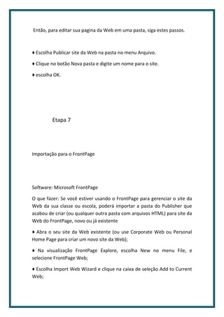 Então, para editar sua pagina da Web em uma pasta, siga estes passos.



♦ Escolha Publicar site da Web na pasta no menu Arquivo.

♦ Clique no botão Nova pasta e digite um nome para o site.

♦ escolha OK.




         Etapa 7




Importação para o FrontPage




Software: Microsoft FrontPage

O que fazer: Se você estiver usando o FrontPage para gerenciar o site da
Web da sua classe ou escola, poderá importar a pasta do Publisher que
acabou de criar (ou qualquer outra pasta com arquivos HTML) para site da
Web do FrontPage, novo ou já existente

♦ Abra o seu site da Web existente (ou use Corporate Web ou Personal
Home Page para criar um novo site da Web);

♦ Na visualização FrontPage Explore, escolha New no menu File, e
selecione FrontPage Web;

♦ Escolha Import Web Wizard e clique na caixa de seleção Add to Current
Web;
 