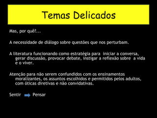 Mas, por quê?... A necessidade de diálogo sobre questões que nos perturbam. A literatura funcionando como estratégia para  iniciar a conversa, gerar discussão, provocar debate, instigar a reflexão sobre  a vida e o viver. Atenção para não serem confundidos com os ensinamentos moralizantes, os assuntos escolhidos e permitidos pelos adultos, com óticas diretivas e não convidativas. Sentir  Pensar  Temas Delicados 