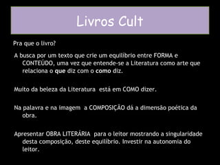 Pra que o livro? Livros Cult A busca por um texto que crie um equilíbrio entre FORMA e CONTEÚDO, uma vez que entende-se a Literatura como arte que relaciona o  que  diz com o  como  diz. Muito da beleza da Literatura  está em COMO dizer.  Na palavra e na imagem  a COMPOSIÇÃO dá a dimensão poética da obra. Apresentar OBRA LITERÁRIA  para o leitor mostrando a singularidade desta composição, deste equilíbrio. Investir na autonomia do leitor. 