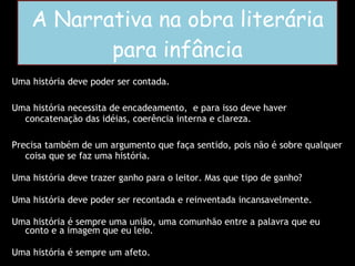 A Narrativa na obra literária para infância Uma história deve poder ser contada. Uma história necessita de encadeamento,  e para isso deve haver concatenação das idéias, coerência interna e clareza. Precisa também de um argumento que faça sentido, pois não é sobre qualquer coisa que se faz uma história. Uma história deve trazer ganho para o leitor. Mas que tipo de ganho?  Uma história deve poder ser recontada e reinventada incansavelmente. Uma história é sempre uma união, uma comunhão entre a palavra que eu conto e a imagem que eu leio. Uma história é sempre um afeto. 