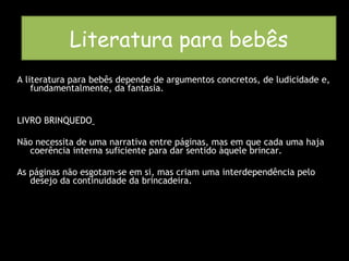 Literatura para bebês A literatura para bebês depende de argumentos concretos, de ludicidade e, fundamentalmente, da fantasia. LIVRO BRINQUEDO   Não necessita de uma narrativa entre páginas, mas em que cada uma haja coerência interna suficiente para dar sentido àquele brincar. As páginas não esgotam-se em si, mas criam uma interdependência pelo desejo da continuidade da brincadeira. Literatura para bebês 