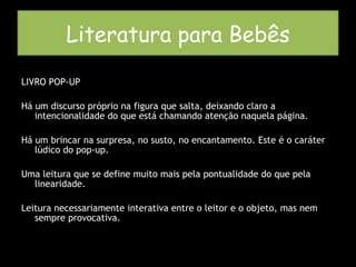 LIVRO POP-UP Há um discurso próprio na figura que salta, deixando claro a intencionalidade do que está chamando atenção naquela página. Há um brincar na surpresa, no susto, no encantamento. Este é o caráter lúdico do pop-up. Uma leitura que se define muito mais pela pontualidade do que pela linearidade.  Leitura necessariamente interativa entre o leitor e o objeto, mas nem sempre provocativa. Literatura para Bebês 