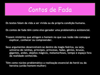 Os textos falam da vida a ser vivida ou da própria condição humana.  Os contos de fada têm como eixo gerador uma problemática existencial. Trazem mistérios que atingem o homem no que sua razão não consegue explicar, conhecer ou compreender. Seus argumentos desenvolvem-se dentro da magia feérica, ou seja, universo de rainhas, príncipes, princesas, fadas, gênios, bruxas, gigantes, anões, objetos mágicos, metamorfoses, tempo e espaço fora da realidade conhecida. Têm como núcleo problemático a realização essencial do herói ou da heroína (união homem-mulher) Contos de Fada 