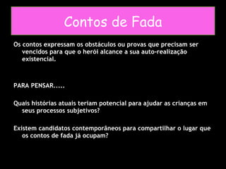 Os contos expressam os obstáculos ou provas que precisam ser vencidos para que o herói alcance a sua auto-realização existencial. PARA PENSAR..... Quais histórias atuais teriam potencial para ajudar as crianças em seus processos subjetivos? Existem candidatos contemporâneos para compartilhar o lugar que os contos de fada já ocupam? Contos de Fada 
