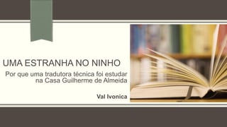 UMA ESTRANHA NO NINHO
Por que uma tradutora técnica foi estudar
na Casa Guilherme de Almeida
Val Ivonica
 