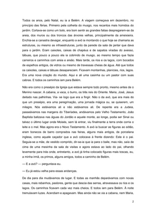 2
Todos os anos, pelo Natal, eu ia a Belém. A viagem começava em dezembro, no
princípio das férias. Primeiro pela colheita do musgo, nos recantos mais húmidos do
jardim. Cortava-se como um bolo, era bom sentir as grandes fatias despregarem-se da
areia, dos muros ou dos troncos das árvores velhas, principalmente da ameixieira.
Enchia-se a canastra devagar, enquanto a avó ia montando o que hoje se chamaria as
estruturas, ou mesmo as infraestruturas, junto da parede da sala de jantar que dava
para o jardim. Eram caixotes, caixas de chapéus e de sapatos viradas do avesso,
tábuas, que pouco a pouco ela ia cobrindo de musgo, ao mesmo tempo que fazia
carreiros e caminhos com areia e areão. Mais tarde, os rios e os lagos, com bocados
de espelhos antigos, de vidros ou mesmo de travessas cheias de água. Até que todos
os caixotes, caixas e tábuas desapareciam. Ficavam montanhas, planícies, rios, lagos.
Era uma nova criação do mundo. Aqui e ali uma casinha ou um pastor com suas
cabras. E todos os caminhos iam para Belém.
Não era como o presépio da Igreja que estava sempre todo pronto, mesmo antes de o
Menino nascer. A cabana, a vaca, o burro, os três reis do Oriente. Maria, José, Jesus
deitado nas palhinhas. Via- se logo que era a fingir. Não o da avó, que era mais do
que um presépio, era uma peregrinação, uma jornada mágica ou, se quiserem, um
milagre. Nós estávamos ali e não estávamos ali. De repente era a Judeia,
passeávamos nas margens do Tiberíades, andávamos pelo Velho Testamento, João
Baptista batizava nas águas do Jordão e aquele monte, ao longe, podia ser Sinai ou
talvez o último lugar onde Moisés, sem lá entrar, viu finalmente a terra onde corria o
leite e o mel. Mas agora era o Novo Testamento. A avó ia buscar as figuras ao sótão,
eram bonecos de barro comprados nas feiras, alguns mais antigos, de porcelana
inglesa, como aquele caçador que a avó colocava à frente dizendo: Este é o pai.
Seguia-se a mãe, de vestido comprido, dir-se-ia que ia para o baile, mas não, saía de
cima de uma mesinha da sala de visitas e agora estava ao lado do pai, olhando
levemente para trás onde, entretanto, a avó já tinha colocado figuras mais toscas, eu,
a minha irmã, os primos, alguns amigos, todos a caminho de Belém.
— E a avó? — perguntava eu.
— Eu já estou velha para essas andanças.
De dia para dia mudávamos de lugar. E todas as manhãs deparávamos com novas
casas, mais rebanhos, pastores, gente que descia das serras, atravessava os rios e os
lagos. Os caminhos ficavam cada vez mais cheios. E todos iam para Belém. À noite
tremulavam luzes. Acendiam e apagavam. Mas ainda não se via a cabana, nem Maria,
 