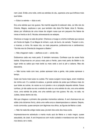 3
nem José. Então uma noite, entre as estrelas do céu, aparecia uma que brilhava mais
que todas.
— Esta é a estrela — dizia a avó.
Era uma estrela que nos guiava. Na manhã seguinte lá estavam eles, os três reis do
Oriente, Magos, explicava o pai, que também não dizia Pai Natal, dizia S. Nicolau,
talvez por influência de uma misse de origem russa que em pequeno lhe falava de
renas e trenós e de S. Nicolau atravessando as estepes.
Cheirava a musgo na sala de jantar. Cheirava a musgo e a lenha molhada que secava
em frente do fogão. E os Magos lá vinham, a pé, de burro, de camelo. Traziam o oiro,
o incenso, a mirra. Às vezes nós, os mais pequenos, juntávamo-nos e cantávamos:
“Os três reis do Oriente/Já chegaram a Belém.”
— Não chegaram nada — atalhava a avó — ainda não.
Estávamos cada vez mais perto. E também nervosos. Confesso que às vezes fazia
batota. Empurrava-os um pouco mais para a frente, para mais perto de Belém e do
lugar onde eu sabia que mais tarde ou mais cedo a avó ia pôr a cabana. Mas ela
descobria.
— Não lucras nada com isso, podes apressar toda a gente, não podes apressar o
tempo.
Cada vez havia mais luzes na Judeia. Por vezes surgiam novos lagos, eram mistérios
da minha avó. E a estrela lá estava, a grande estrela de prata que brilhava mais do
que todas as outras, às vezes eu ia à janela e via a projeção daquela estrela, ficava
confuso, já não sabia se era a estrela da sala ou uma estrela do céu, era uma estrela
nova, uma estrela de prata, era uma estrela que nos guiava. No céu, na sala, na
Judeia, talvez dentro de nós.
Até que chegava o primeiro dos grandes momentos solenes. A avó chamava-nos ao
sótão (nós dizíamos forro), abria uma velha arca e desempacotava a cabana. Depois,
muito comovida, quase sempre com lágrimas nos olhos, as figuras de Maria e José.
— Não há nada tão antigo nesta casa, já eram dos avós dos meus avós.
Impressionava-me sobretudo o manto muito azul de Maria e o rosto magro, quase
assustado, de José. A avó limpava-os com muito cuidado e mandava-nos sair. Nunca
nos deixou ver o resto.
 