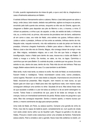 4
À noite, quando regressávamos da missa do galo, a que a avó não ia, chegávamos a
casa e finalmente estávamos em Belém.
A estrela brilhava intensamente sobre a cabana, Maria e José debruçavam-se sobre o
berço, onde Jesus, todo rosado, deitado nas palhinhas, agitava os braços e as pernas,
envolvido pelo bafo quente dos animais, enquanto os três reis do Oriente, agora sim,
chegavam a Belém para depositar aos pés do Menino o oiro, o incenso, a mirra. E
vinham os pastores, e vinha o pai, de caçador, a mãe, de vestido de baile, e vínhamos
nós, eu, a minha irmã, os primos, não eramos de porcelana nem de barro, estávamos
ali em carne e osso, era noite de Natal, uma estrela nos guiava, brilhava sobre a
Judeia e sobre o presépio, brilhava cá fora entre as estrelas, brilhava dentro de nós.
Naquela noite, naquele momento, nós não estávamos na sala de jantar em frente do
presépio, tínhamos chegado finalmente a Belém para adorar o Menino ao lado de
Maria e José e dos três reis do Oriente, Magos, não consegui deixar de corrigir o meu
pai. Mas mágica, verdadeira mágica, era a avó. Era ela que fazia o milagre da
transfiguração, trazia o Natal para dentro de casa, levava-nos a todos até Belém. O
cheiro a musgo e a lenha. Os montes, os vales, os rios, os lagos. Caminhos e
caminhos que iam para Belém. E a estrela de prata, a estrela que nos guiava. Era uma
estrela no céu, dentro de casa, dentro de nós. Pela mão da avó ela brilhava. Pela sua
magia, Belém estava dentro de casa. E a casa também ia até Belém.
Mais tarde, muito mais tarde, eu estava no exílio. Na noite de Natal, os revolucionários
ficavam tristes e nostálgicos. Talvez recordassem outras avós, outros presépios,
outros lugares. Reuniam- se em casa deste ou daquele, improvisava-se uma árvore de
Natal, trocavam-se presentes. Mas ninguém, nem mesmo os mais duros, os que
faziam gala em dizer que o Natal para eles não significava nada, nem mesmo esses
conseguiam disfarçar uma sombra no olhar. Saudade dir-se-á. Mas talvez fosse mais
do que saudade e solidão e o pior de todos os exílios é o de se sentir estrangeiro no
mundo. Talvez fosse a consciência de que, para lá de todas as crenças ou não
crenças, havia um irremediável sentimento de perda. Muitas vezes me perguntei o que
seria. Mas não conseguia responder. Sentia o mesmo aperto, o mesmo buraco por
dentro, o mesmo sentimento de algo para sempre perdido.
Uma noite de Natal, em Paris, eu estava sozinho. Comprei uma garrafa de vinho do
Porto, mas não fui capaz de bebê-la assim, completamente só, num quarto de criada
num sexto andar duma velha rua do Quartier Latin. Peguei na garrafa e fui até aos
Halles. Procurei o bistrô onde costumava comer uma omelete de fiambre. Felizmente
estava aberto. Pedi a omelete e abri a garrafa. Havia mais três solitários no bistrô, um
 
