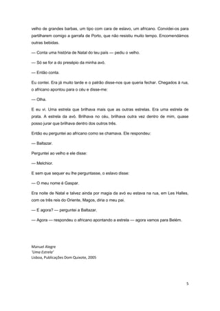 5
velho de grandes barbas, um tipo com cara de eslavo, um africano. Convidei-os para
partilharem comigo a garrafa de Porto, que não resistiu muito tempo. Encomendámos
outras bebidas.
— Conta uma história de Natal do teu país — pediu o velho.
— Só se for a do presépio da minha avó.
— Então conta.
Eu contei. Era já muito tarde e o patrão disse-nos que queria fechar. Chegados à rua,
o africano apontou para o céu e disse-me:
— Olha.
E eu vi. Uma estrela que brilhava mais que as outras estrelas. Era uma estrela de
prata. A estrela da avó. Brilhava no céu, brilhava outra vez dentro de mim, quase
posso jurar que brilhava dentro dos outros três.
Então eu perguntei ao africano como se chamava. Ele respondeu:
— Baltazar.
Perguntei ao velho e ele disse:
— Melchior.
E sem que sequer eu lhe perguntasse, o eslavo disse:
— O meu nome é Gaspar.
Era noite de Natal e talvez ainda por magia da avó eu estava na rua, em Les Halles,
com os três reis do Oriente, Magos, diria o meu pai.
— E agora? — perguntei a Baltazar.
— Agora — respondeu o africano apontando a estrela — agora vamos para Belém.
Manuel Alegre
‘Uma Estrela’
Lisboa, Publicações Dom Quixote, 2005
 
