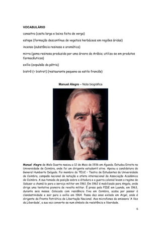 6
VOCABULÁRIO
canastra (cesta larga e baixa feita de verga)
estepe (formação descontínua de vegetais herbáceos em regiões áridas)
incenso (substância resinosa e aromática)
mirra (goma resinosa produzida por uma árvore da Arábia; utiliza-se em produtos
farmacêuticos)
exílio (expulsão da pátria)
bistrô (= bistrot) (restaurante pequeno ao estilo francês)
Manuel Alegre – Nota biográfica
Manuel Alegre de Melo Duarte nasceu a 12 de Maio de 1936 em Águeda. Estudou Direito na
Universidade de Coimbra, onde foi um dirigente estudantil ativo. Apoiou a candidatura do
General Humberto Delgado. Foi membro do TEUC – Teatro de Estudantes da Universidade
de Coimbra, campeão nacional de natação e atleta internacional da Associação Académica
de Coimbra. A sua tomada de posição sobre a ditadura e a guerra colonial levam o regime de
Salazar a chamá-lo para o serviço militar em 1961. Em 1962 é mobilizado para Angola, onde
dirige uma tentativa pioneira de revolta militar. É preso pela PIDE em Luanda, em 1963,
durante seis meses. Colocado com residência fixa em Coimbra, acaba por passar à
clandestinidade e sair para o exílio em 1964. Passa dez anos exilado em Argel, onde é
dirigente da Frente Patriótica de Libertação Nacional. Aos microfones da emissora ‘A Voz
da Liberdade’, a sua voz converte-se num símbolo de resistência e liberdade.
 