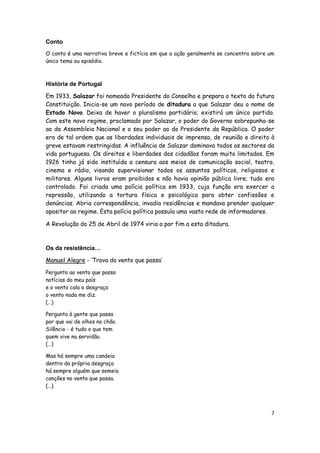 7
Conto
O conto é uma narrativa breve e fictícia em que a ação geralmente se concentra sobre um
único tema ou episódio.
História de Portugal
Em 1933, Salazar foi nomeado Presidente do Conselho e prepara o texto da futura
Constituição. Inicia-se um novo período de ditadura a que Salazar deu o nome de
Estado Novo. Deixa de haver o pluralismo partidário; existirá um único partido.
Com este novo regime, proclamado por Salazar, o poder do Governo sobrepunha-se
ao da Assembleia Nacional e o seu poder ao do Presidente da República. O poder
era de tal ordem que as liberdades individuais de imprensa, de reunião e direito à
greve estavam restringidas. A influência de Salazar dominava todos os sectores da
vida portuguesa. Os direitos e liberdades dos cidadãos foram muito limitados. Em
1926 tinha já sido instituída a censura aos meios de comunicação social, teatro,
cinema e rádio, visando supervisionar todos os assuntos políticos, religiosos e
militares. Alguns livros eram proibidos e não havia opinião pública livre; tudo era
controlado. Foi criada uma polícia política em 1933, cuja função era exercer a
repressão, utilizando a tortura física e psicológica para obter confissões e
denúncias. Abria correspondência, invadia residências e mandava prender qualquer
opositor ao regime. Esta polícia política possuía uma vasta rede de informadores.
A Revolução do 25 de Abril de 1974 viria a por fim a esta ditadura.
Os da resistência…
Manuel Alegre - ‘Trova do vento que passa’
Pergunto ao vento que passa
notícias do meu país
e o vento cala a desgraça
o vento nada me diz.
(…)
Pergunto à gente que passa
por que vai de olhos no chão.
Silêncio - é tudo o que tem
quem vive na servidão.
(…)
Mas há sempre uma candeia
dentro da própria desgraça
há sempre alguém que semeia
canções no vento que passa.
(…)
 