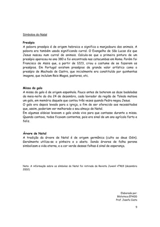 9
Símbolos do Natal
Presépio
A palavra presépio é de origem hebraica e significa a manjedoura dos animais. A
palavra era também usada significando curral. O Evangelho de São Lucas diz que
Jesus nasceu num curral de animais. Calcula-se que a primeira pintura de um
presépio apareceu no ano 380 e foi encontrada nas catacumbas em Roma. Porém foi
Francisco de Assis que, a partir de 1223, criou o costume de se fazerem os
presépios. Em Portugal existem presépios de grande valor artístico como o
presépio de Machado de Castro, que inicialmente era constituído por quinhentas
imagens, que incluíam Reis Magos, pastores, etc.
Missa do galo
A missa do galo é de origem espanhola. Pouco antes de baterem as doze badaladas
da meia-noite do dia 24 de dezembro, cada lavrador da região de Toledo matava
um galo, em memória daquele que cantou três vezes quando Pedro negou Jesus.
O galo era depois levado para a igreja, a fim de ser oferecido aos necessitados
que, assim, poderiam ver melhorado o seu almoço de Natal.
Em algumas aldeias levavam o galo ainda vivo para que cantasse durante a missa.
Quando cantava, todos ficavam contentes, pois era sinal de um ano agrícola farto e
feliz.
Árvore de Natal
A tradição da árvore de Natal é de origem germânica (culto ao deus Odin).
Geralmente utiliza-se o pinheiro e o abeto. Sendo árvores de folha perene
simbolizam a vida eterna, e a cor verde dessas folhas é sinal de esperança.
Nota: A informação sobre os símbolos do Natal foi retirada da Revista Juvenil nº469 (dezembro
2002)
Elaborado por:
Biblioteca EPADD
Prof. Josefa Costa
 