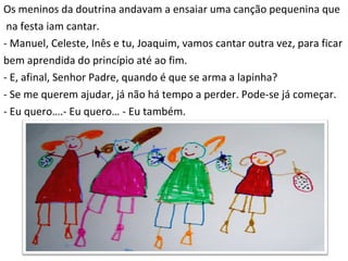 Os meninos da doutrina andavam a ensaiar uma canção pequenina que na festa iam cantar. - Manuel, Celeste, Inês e tu, Joaquim, vamos cantar outra vez, para ficar bem aprendida do princípio até ao fim. - E, afinal, Senhor Padre, quando é que se arma a lapinha? - Se me querem ajudar, já não há tempo a perder. Pode-se já começar. - Eu quero….- Eu quero… - Eu também. 
