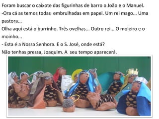 Foram buscar o caixote das figurinhas de barro o João e o Manuel. -Ora cá as temos todas  embrulhadas em papel. Um rei mago... Uma  pastora... Olha aqui está o burrinho. Três ovelhas... Outro rei... O moleiro e o  moinho... - Esta é a Nossa Senhora. E o S. José, onde está? Não tenhas pressa, Joaquim. A  seu tempo aparecerá. 