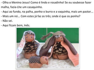 - Olha o Menino Jesus! Como é lindo e rosadinho! Se eu soubesse fazer  malha, fazia-Lhe um casaquinho. - Aqui ao fundo, na palha, ponho o burro e a vaquinha, mais um pastor...  - Mais um rei... Com estes já faz os três; onde é que os ponho? - Não sei. - Aqui ficam bem, Inês. 