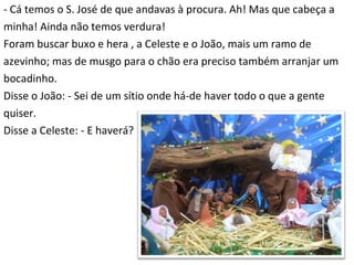- Cá temos o S. José de que andavas à procura. Ah! Mas que cabeça a  minha! Ainda não temos verdura! Foram buscar buxo e hera , a Celeste e o João, mais um ramo de  azevinho; mas de musgo para o chão era preciso também arranjar um bocadinho. Disse o João: - Sei de um sítio onde há-de haver todo o que a gente  quiser. Disse a Celeste: - E haverá? 