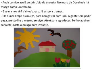 - Anda comigo acolá ao princípio da encosta. No muro da Docelinda há  musgo como um veludo. - E se ela nos vê? Vai tudo raso. Já estou a tremer. - Ela nunca limpa os muros, para não gastar com isso. A gente sem pedir  paga, presta-lhe o mesmo serviço. Até é para agradecer. Tenho aqui um  canivete; corta o musgo num instante. 
