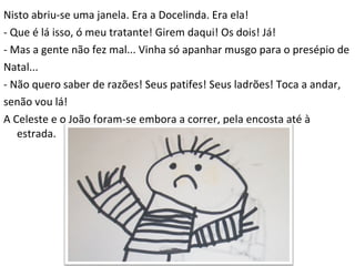 Nisto abriu-se uma janela. Era a Docelinda. Era ela! - Que é lá isso, ó meu tratante! Girem daqui! Os dois! Já! - Mas a gente não fez mal... Vinha só apanhar musgo para o presépio de Natal... - Não quero saber de razões! Seus patifes! Seus ladrões! Toca a andar, senão vou lá! A Celeste e o João foram-se embora a correr, pela encosta até à estrada. 