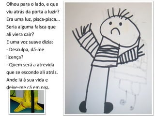 Olhou para o lado, e que  viu atrás da porta a luzir? Era uma luz, pisca-pisca...  Seria alguma faísca que  ali viera cair?  E uma voz suave dizia: - Desculpa, dá-me  licença? - Quem será a atrevida  que se esconde ali atrás.  Ande lá à sua vida e  deixe-me cá em paz. 