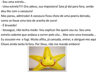 - Sou uma estrela... - Uma estrela?!!! Ora adeus, sua impostora! Saia já daí para fora, senão  dou-lhe com a vassoura! Mas parou, admirada! A vassoura ficou cheia de uma poeira doirada,  como se fosse uma teia de aranha de ouro! - É bruxedo! - Sossegue, não tenha medo. Vou explicar-lhe quem sou eu. Sou uma  estrela cadente que andava a correr pelo céu... Mas veio uma trovoada...  Eu assustei-me  e fugi. Muito aflita, já cansada, entrei, e abriguei-me aqui.  Chove ainda tanto lá fora. Por Deus, não me mande embora! 