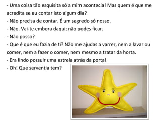 - Uma coisa tão esquisita só a mim acontecia! Mas quem é que me  acredita se eu contar isto algum dia? - Não precisa de contar. É um segredo só nosso. - Não. Vai-te embora daqui; não podes ficar. - Não posso? - Que é que eu fazia de ti? Não me ajudas a varrer, nem a lavar ou  comer, nem a fazer o comer, nem mesmo a tratar da horta. - Era lindo possuir uma estrela atrás da porta! - Oh! Que serventia tem? 