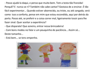 - Posso ajudá-la daqui, e penso que muito bem. Tem a testa tão franzida!  Porquê? E  nunca se ri? Também não sabe cantar? Gostava de a ensinar. É tão  fácil experimentar... Quando estiver aborrecida, ou triste, ou até zangada, verá  como  isso a conforta, pense em mim que estou escondida, aqui por detrás da  porta. Posso até, se preferir e a coisa correr mal, ligeiramente tossir para lhe  fazer sinal. Quer aceitar a experiência? - Que disparate! Que asneira, entrar nessa brincadeira! - Com bons modos no falar e um pouquinho de paciência... Assim só...  Deste tamanho... - Está bem... se tens empenho. 