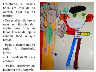 Entretanto, à mesma hora, em casa da tia Aurora, dizia ela ao marido: - Ora esta! Já não tenho nem  um fiozinho de  azeite para fritar as filhós. E o Zé da loja já vendeu todo o que havia! - Pede a alguém que to ceda. A Docelinda, talvez. - A Docelinda?!! Essa azeda?!! - Podias experimentar, pergunta-lhe e logo vês. 
