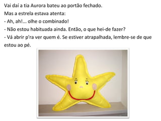 Vai daí a tia Aurora bateu ao portão fechado. Mas a estrela estava atenta: - Ah, ah!... olhe o combinado! - Não estou habituada ainda. Então, o que hei-de fazer? - Vá abrir p'ra ver quem é. Se estiver atrapalhada, lembre-se de que  estou ao pé. 