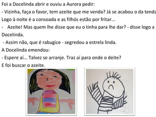 Foi a Docelinda abrir e ouviu a Aurora pedir: - Vizinha, faça o favor, tem azeite que me venda? Já se acabou o da tenda.  Logo à noite é a consoada e as filhós estão por fritar...  Azeite! Mas quem lhe disse que eu o tinha para lhe dar? - disse logo a  Docelinda. - Assim não, que é rabugice - segredou a estrela linda. A Docelinda emendou: - Espere aí... Talvez se arranje. Traz aí para onde o deite? E foi buscar o azeite. 
