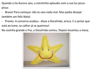 Quando a tia Aurora saiu, a estrelinha aplaudiu com a sua luz pisca­  pisca: Bravo! Para começar não se saiu nada mal. Mas podia desejar  também um feliz Natal. Pronto. A conversa acabou - disse a Docelinda, arisca. E o jantar que  está ao lume, se calhar já se queimou! Na cozinha grande e fria, a Docelinda comeu. Depois levantou a mesa.  
