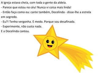 A igreja estava cheia, com toda a gente da aldeia. - Parece que estou no céu! Nunca vi coisa mais linda! - Então faça como eu: cante também, Docelinda - disse-lhe a estrela  em segredo. - Eu?! Tenho vergonha. E medo. Porque sou desafinada. - Experimente, não custa nada.  E a Docelinda cantou. 