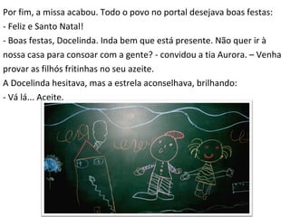 Por fim, a missa acabou. Todo o povo no portal desejava boas festas:  - Feliz e Santo Natal! - Boas festas, Docelinda. Inda bem que está presente. Não quer ir à  nossa casa para consoar com a gente? - convidou a tia Aurora. – Venha  provar as filhós fritinhas no seu azeite. A Docelinda hesitava, mas a estrela aconselhava, brilhando: - Vá lá... Aceite. 
