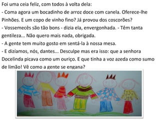 Foi uma ceia feliz, com todos à volta dela: - Coma agora um bocadinho de arroz doce com canela. Oferece-lhe  Pinhões. E um copo de vinho fino? Já provou dos coscorões? - Vossemecês são tão bons - dizia ela, envergonhada. - Têm tanta  gentileza... Não quero mais nada, obrigada. - A gente tem muito gosto em sentá-la à nossa mesa. - E dizíamos, nós, dantes... Desculpe mas era isso: que a senhora  Docelinda picava como um ouriço. E que tinha a voz azeda como sumo  de limão! Vê como a gente se engana? 