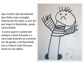 Que mulher tão barulhenta! Que feitio mais rezingão.  Chamaram-lhe doce, a ela? Só por troça! A Docelinda, azeda como limão! E como quem é azeda tem sempre a testa franzida e a cara toda amarela ou cinzenta cor de greda, a tal Docelinda era a criatura mais feia que havia na sua aldeia. 