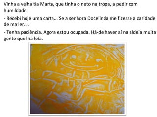 Vinha a velha tia Marta, que tinha o neto na tropa, a pedir com humildade: - Recebi hoje uma carta... Se a senhora Docelinda me fizesse a caridade de ma ler.... - Tenha paciência. Agora estou ocupada. Há-de haver aí na aldeia muita gente que lha leia. 