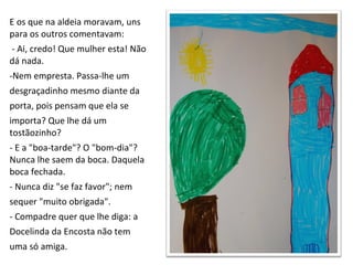 E os que na aldeia moravam, uns  para os outros comentavam: - Ai, credo! Que mulher esta! Não dá nada. Nem empresta. Passa-lhe um desgraçadinho mesmo diante da  porta, pois pensam que ela se  importa? Que lhe dá um  tostãozinho? - E a "boa-tarde"? O "bom-dia"? Nunca lhe saem da boca. Daquela  boca fechada. - Nunca diz "se faz favor"; nem  sequer "muito obrigada". - Compadre quer que lhe diga: a  Docelinda da Encosta não tem  uma só amiga. 