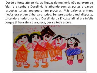Desde a fonte até ao rio, as línguas do mulherio não paravam de falar, e a senhora Docelinda ia atirando com as portas e dando respostas tortas, aos que a iam procurar. Más palavras e maus modos era o que tinha para todos. Sempre azeda e mal disposta, torcendo a tudo o nariz, a Docelinda da Encosta afinal era infeliz porque tinha a alma dura, seca, peca e toda escura. 