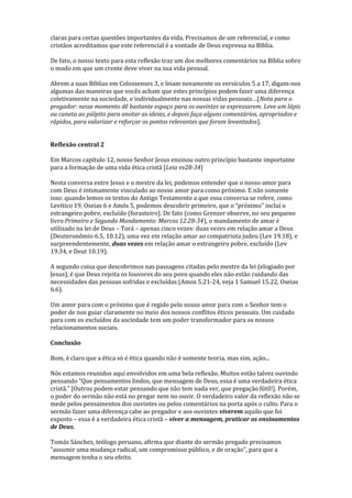 claras para certas questões importantes da vida. Precisamos de um referencial, e como
cristãos acreditamos que este referencial é a vontade de Deus expressa na Bíblia.
De fato, o nosso texto para esta reflexão traz um dos melhores comentários na Bíblia sobre
o modo em que um crente deve viver na sua vida pessoal.
Abrem a suas Bíblias em Colossenses 3, e leiam novamente os versículos 5 a 17, digam-nos
algumas das maneiras que vocês acham que estes princípios podem fazer uma diferença
coletivamente na sociedade, e individualmente nas nossas vidas pessoais…[Nota para o
pregador: nesse momento dê bastante espaço para os ouvintes se expressarem. Leve um lápis
ou caneta ao púlpito para anotar as ideias, e depois faça alguns comentários, apropriados e
rápidos, para valorizar e reforçar os pontos relevantes que foram levantados].
Reflexão central 2
Em Marcos capítulo 12, nosso Senhor Jesus ensinou outro princípio bastante importante
para a formação de uma vida ética cristã [Leia vv28-34]
Nesta conversa entre Jesus e o mestre da lei, podemos entender que o nosso amor para
com Deus é intimamente vinculado ao nosso amor para como próximo. E não somente
isso: quando lemos os textos do Antigo Testamento a que essa conversa se refere, como
Levítico 19, Oseias 6 e Amós 5, podemos descobrir primeiro, que o “próximo” incluí o
estrangeiro pobre, excluído (forasteiro). De fato (como Grenzer observe, no seu pequeno
livro Primeiro e Segundo Mandamento: Marcos 12.28-34), o mandamento de amar é
utilizado na lei de Deus – Torá – apenas cinco vezes: duas vezes em relação amar a Deus
(Deuteronômio 6.5, 10.12), uma vez em relação amar ao compatriota judeu (Lev 19.18), e
surpreendentemente, duas vezes em relação amar o estrangeiro pobre, excluído (Lev
19.34, e Deut 10.19).
A segundo coisa que descobrimos nas passagens citadas pelo mestre da lei (elogiado por
Jesus), é que Deus rejeita os louvores do seu povo quando eles não estão cuidando das
necessidades das pessoas sofridas e excluídas (Amos 5.21-24, veja 1 Samuel 15.22, Oseias
6.6).
Um amor para com o próximo que é regido pelo nosso amor para com o Senhor tem o
poder de nos guiar claramente no meio dos nossos conflitos éticos pessoais. Um cuidado
para com os excluídos da sociedade tem um poder transformador para os nossos
relacionamentos sociais.
Conclusão
Bom, é claro que a ética só é ética quando não é somente teoria, mas sim, ação...
Nós estamos reunidos aqui envolvidos em uma bela reflexão. Muitos estão talvez ouvindo
pensando “Que pensamentos lindos, que mensagem de Deus, essa é uma verdadeira ética
cristã.” [Outros podem estar pensando que não tem nada ver, que pregação fútil!]. Porém,
o poder do sermão não está no pregar nem no ouvir. O verdadeiro valor da reflexão não se
mede pelos pensamentos dos ouvintes ou pelos comentários na porta após o culto. Para o
sermão fazer uma diferença cabe ao pregador e aos ouvintes viverem aquilo que foi
exposto – essa é a verdadeira ética cristã – viver a mensagem, praticar os ensinamentos
de Deus.
Tomás Sánchez, teólogo peruano, afirma que diante do sermão pregado precisamos
“assumir uma mudança radical, um compromisso público, e de oração”, para que a
mensagem tenha o seu efeito.
 