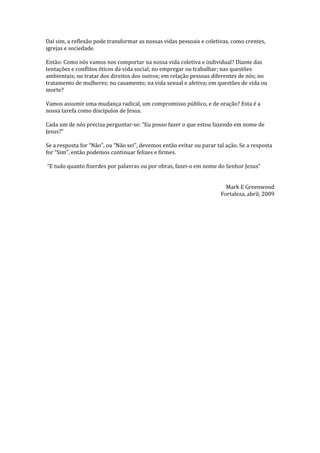 Daí sim, a reflexão pode transformar as nossas vidas pessoais e coletivas, como crentes,
igrejas e sociedade.
Então: Como nós vamos nos comportar na nossa vida coletiva e individual? Diante das
tentações e conflitos éticos da vida social; no empregar ou trabalhar; nas questões
ambientais; no tratar dos direitos dos outros; em relação pessoas diferentes de nós; no
tratamento de mulheres; no casamento; na vida sexual e afetiva; em questões de vida ou
morte?
Vamos assumir uma mudança radical, um compromisso público, e de oração? Esta é a
nossa tarefa como discípulos de Jesus.
Cada um de nós precisa perguntar-se: “Eu posso fazer o que estou fazendo em nome de
Jesus?”
Se a resposta for “Não”, ou “Não sei”, devemos então evitar ou parar tal ação. Se a resposta
for “Sim”, então podemos continuar felizes e firmes.
“E tudo quanto fizerdes por palavras ou por obras, fazei-o em nome do Senhor Jesus”
Mark E Greenwood
Fortaleza, abril, 2009
 