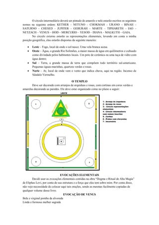 O circulo intermediário deverá ser pintado de amarelo e nele estarão escritos os seguintes
nomes na seguinte ordem: KETHER – NETUNO – CHOKMAH – URANO – BINAH –
SATURNO – CHESED – JUPITER – GEBURAH – MARTE – TIPHARETH – IAO –
NETZACH – VENUS – HOD – MERCURIO – YESOD – DIANA – MALKUTH – GAIA.
No circulo externo estarão as representações elementais, levando em conta a minha
posição geográfica, elas estarão dispostas da seguinte maneira:
 Leste – Fogo, local de onde o sol nasce. Uma vela branca acesa.
 Oeste – Água, o grande Rio Solimões, a maior massa de água em quilômetros e cultuado
como divindade pelos habitantes locais. Um pote de cerâmica ou uma taça de vidro com
água dentro.
 Sul – Terra, a grande massa de terra que compõem todo território sul-americano.
Pequenas águas-marinhas, quartzos verdes e rosas.
 Norte – Ar, local de onde vem o vento que indica chuva, aqui na região. Incenso de
Sândalo Vermelho.
O TEMPLO
Deve ser decorado com arranjos de orquídeas e rosas, com cortinas em cores verdes e
amarelas decorando as paredes. Ele deve estar organizado como no plano a seguir:
EVOCAÇÕES ELEMENTAIS
Decidi usar as evocações elementais contidas na obra “Dogma e Ritual de Alta Magia”
de Eliphas Levi, por conta de sua estrutura e a força que elas tem sobre mim. Por conta disso,
não vejo necessidade de colocar aqui tais orações, sendo as mesmas facilmente copiadas de
qualquer volume desse livro.
EVOCAÇÃO DE VENUS
Bela e virginal pomba da alvorada
Linda e formosa mulher sagrada
 