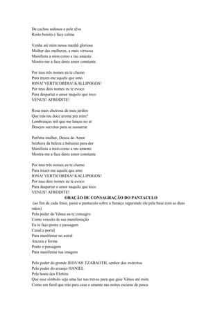 De cachos sedosos e pele alva
Rosto bonito e face calma
Venha até mim nessa manhã gloriosa
Mulher das mulheres, a mais virtuosa
Manifesta a mim como a teu amante
Mostre-me a face deste amor constante
Por teus três nomes eu te chamo
Para trazer-me aquela que amo
IONA! VERTICORDIA! KALLIPOGOS!
Por teus dois nomes eu te evoco
Para despertar o amor naquilo que toco
VENUS! AFRODITE!
Rosa mais cheirosa de meu jardim
Que trás teu doce aroma pra mim?
Lembranças mil que me lanças no ar
Desejos secretos para se sussurrar
Perfeita mulher, Deusa do Amor
Senhora da beleza e balsamo para dor
Manifesta a mim como a teu amante
Mostra-me a face deste amor constante
Por teus três nomes eu te chamo
Para trazer-me aquela que amo
IONA! VERTICORDIA! KALLIPOGOS!
Por teus dois nomes eu te evoco
Para despertar o amor naquilo que toco
VENUS! AFRODITE!
ORAÇÃO DE CONSAGRAÇÃO DO PANTACULO
(ao fim de cada frase, passe o pantaculo sobre a fumaça segurando ele pela base com as duas
mãos)
Pelo poder de Vênus eu te consagro
Como veiculo de sua manifestação
Eu te faço ponte e passagem
Canal e portal
Para manifestar no astral
Ancora e forma
Ponte e passagem
Para manifestar tua imagem
Pelo poder do grande JEOVAH TZABAOTH, senhor dos exércitos
Pelo poder do arcanjo HANIEL
Pela hoste dos Elohim
Que esse símbolo seja uma luz nas trevas para que guie Vênus até mim.
Como um farol que trás para casa o amante nas noites escuras de pesca
 