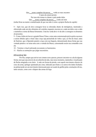 Que___nome completo da pessoa___ venha ao meu encontro
E para ela estarei pronto
Por teus três nomes te chamo e pelo poder deles
Que ___nome completo da pessoa___ venha até mim
(tenha firme na mente a mentalização de que sua mão é como a própria flecha do cupido)
8 – Após isso, que ele deve consagrar levar as oferendas diante da inteligência, mostrando e
oferecendo cada um dos alimentos ali contidos enquanto encosta-se a cada um deles com a mão
e mentaliza o nome da Deusa fortemente. Uma luz verde deve vir do alto e consagrar os alimentos
ali presentes.
9 – Coma e beba em louvor a grande Deusa Vênus, como uma comemoração prévia pelos sucessos
a serem obtidos após o ritual. Que a taça seja preenchida de vinho e que, ao fim do ritual, antes
de finalizar, que o Operador penetre a taça com sua baqueta, demonstrando dessa forma que sua
vontade penetra e se torna uma com a vontade da Deusa, consumando assim sua comunhão com
ela.
10 – Termine o ritual realizando novamente os banimentos.
11 – Realize as anotações que julgar necessárias.
FINALIZAÇÃO
Por fim, sempre que estiver em contato com a pessoa, procure encostar-se a ela de alguma
forma, nem que seja através de um esbarrão da mão, mas nesse momento, mantenha a visualização
da flecha atingindo-a em cheio. A mão em forma de pistola, com aquele movimento clássico de
coice da arma, (polegar apontando pra cima, indicador pra frente e os outros três dedos fechados
na palma) pode ser um movimento interessante para ser usado de gatilho pelas conotações obvias,
tanto sexuais, como com o disparo das armas de fogo.
 