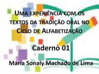 UMA EXPERIÊNCIA COM OS
TEXTOS DA TRADIÇÃO ORAL NO
CICLO DE ALFABETIZAÇÃO
Caderno 01
Maria Sonaly Machado de Lima
 