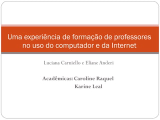 Luciana Carniello e Eliane Anderi Acadêmicas: Caroline Raquel  Karine Leal Uma experiência de formação de professores no uso do computador e da Internet 